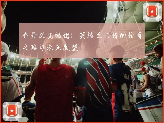 乔丹皮克福德：英格兰门将的传奇之路与未来展望