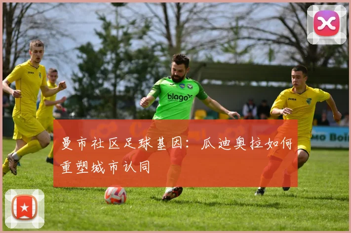 曼市社区足球基因：瓜迪奥拉如何重塑城市认同