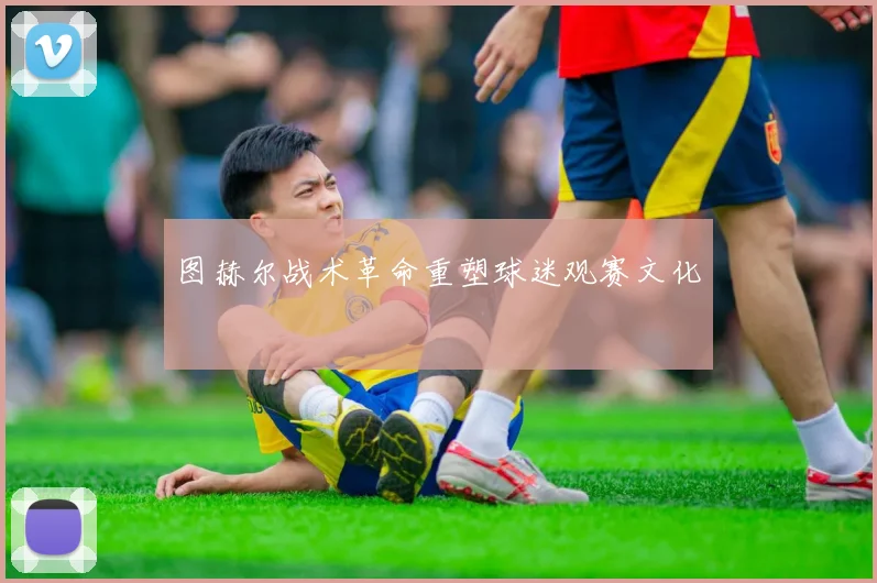 图赫尔战术革命重塑球迷观赛文化
