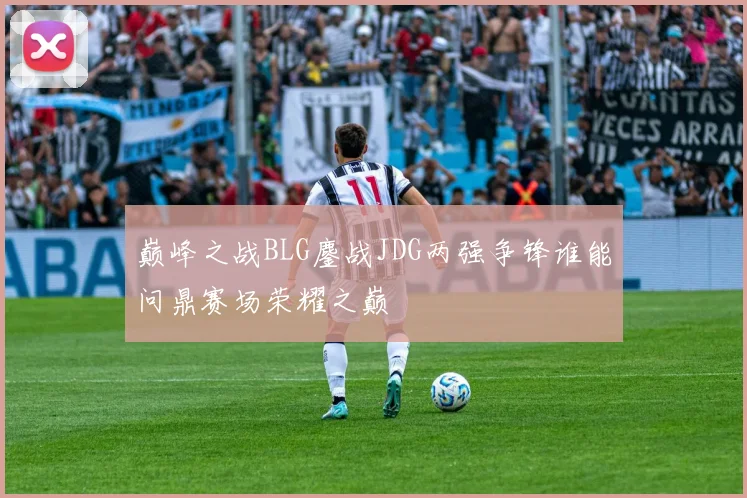 巅峰之战BLG鏖战JDG两强争锋谁能问鼎赛场荣耀之巅