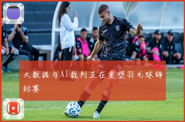大数据与AI裁判正在重塑羽毛球锦标赛
