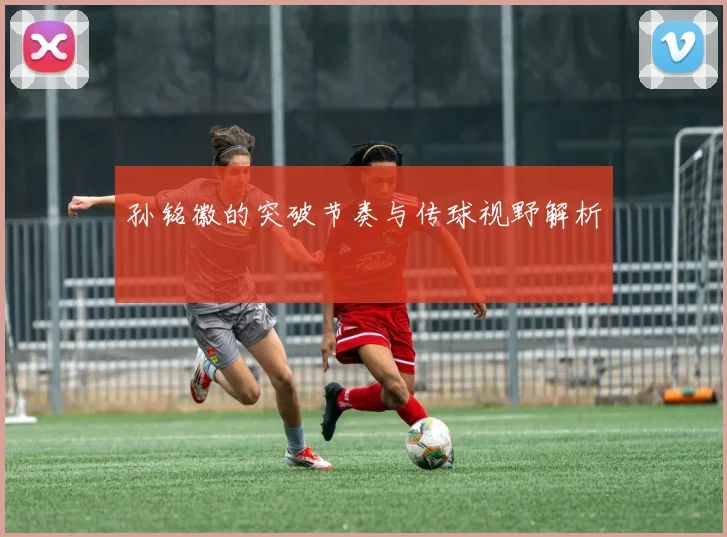 孙铭徽的突破节奏与传球视野解析
