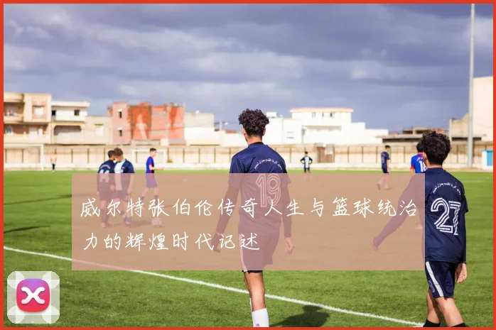 威尔特张伯伦传奇人生与篮球统治力的辉煌时代记述