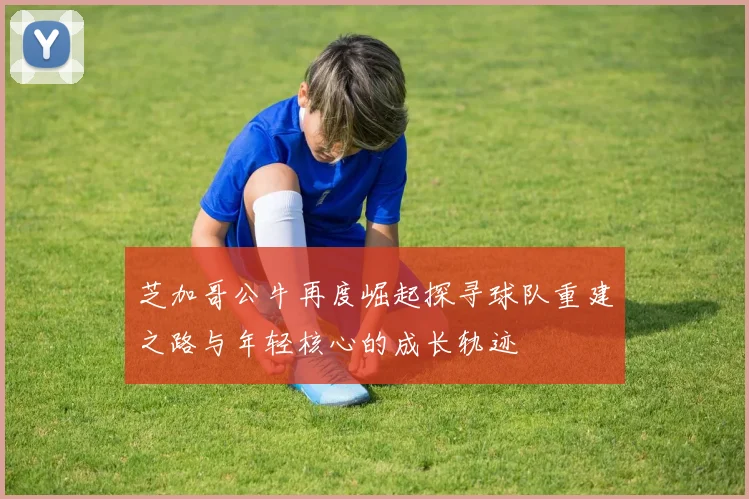 芝加哥公牛再度崛起探寻球队重建之路与年轻核心的成长轨迹