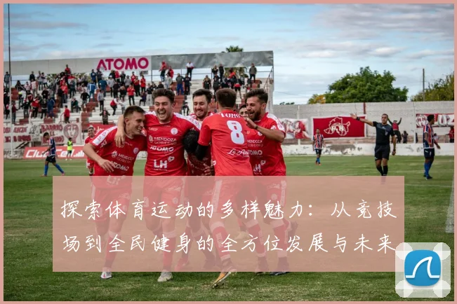 探索体育运动的多样魅力：从竞技场到全民健身的全方位发展与未来趋势