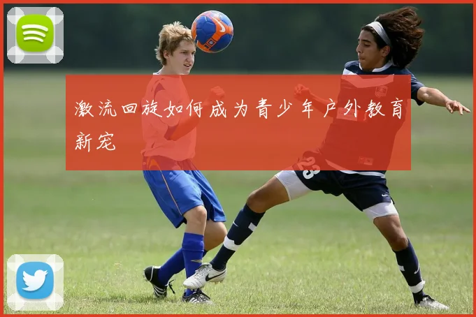 激流回旋如何成为青少年户外教育新宠