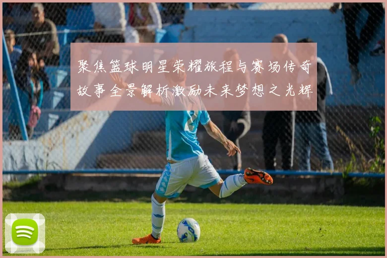聚焦篮球明星荣耀旅程与赛场传奇故事全景解析激励未来梦想之光辉
