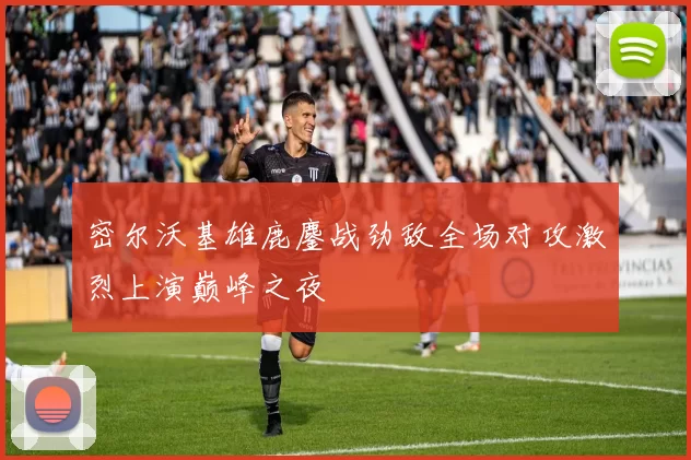 密尔沃基雄鹿鏖战劲敌全场对攻激烈上演巅峰之夜